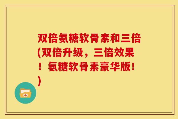 双倍氨糖软骨素和三倍(双倍升级，三倍效果！氨糖软骨素豪华版！)