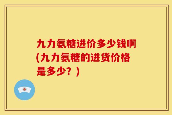 九力氨糖进价多少钱啊(九力氨糖的进货价格是多少？)
