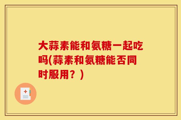 大蒜素能和氨糖一起吃吗(蒜素和氨糖能否同时服用？)