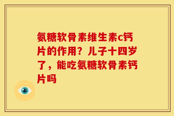 氨糖软骨素维生素c钙片的作用？儿子十四岁了，能吃氨糖软骨素钙片吗