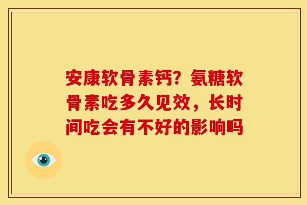 安康软骨素钙？氨糖软骨素吃多久见效，长时间吃会有不好的影响吗
