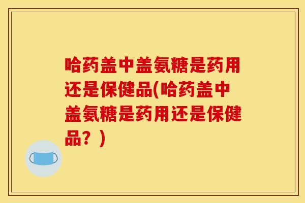 哈药盖中盖氨糖是药用还是保健品(哈药盖中盖氨糖是药用还是保健品？)