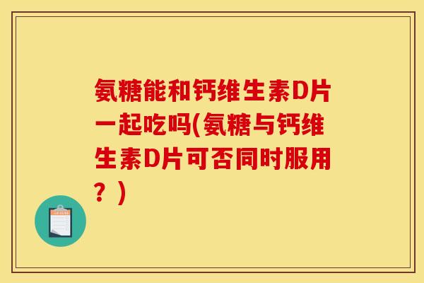 氨糖能和钙维生素D片一起吃吗(氨糖与钙维生素D片可否同时服用?) 氨糖能和钙维生素D片一起吃吗(氨糖与钙维生素D片可否同时服用?)