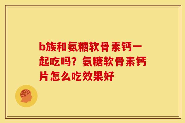 b族和氨糖软骨素钙一起吃吗？氨糖软骨素钙片怎么吃效果好