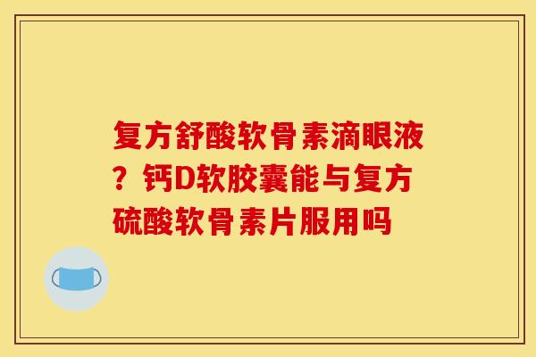 复方舒酸软骨素滴眼液？钙D软胶囊能与复方硫酸软骨素片服用吗
