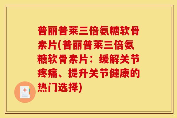 普丽普莱三倍氨糖软骨素片(普丽普莱三倍氨糖软骨素片：缓解关节疼痛、提升关节健康的热门选择)