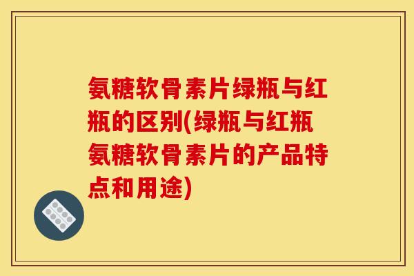 氨糖软骨素片绿瓶与红瓶的区别(绿瓶与红瓶氨糖软骨素片的产品特点和用途)