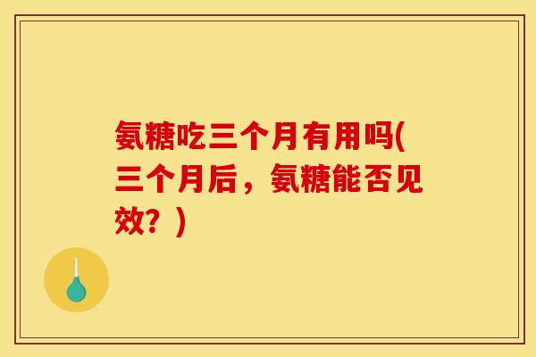 氨糖吃三个月有用吗(三个月后，氨糖能否见效？)