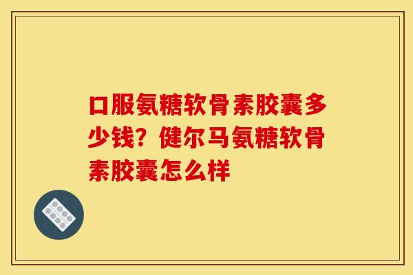 口服氨糖软骨素胶囊多少钱？健尔马氨糖软骨素胶囊怎么样