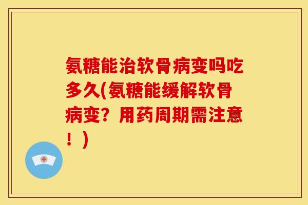 氨糖能治软骨病变吗吃多久(氨糖能缓解软骨病变？用药周期需注意！)