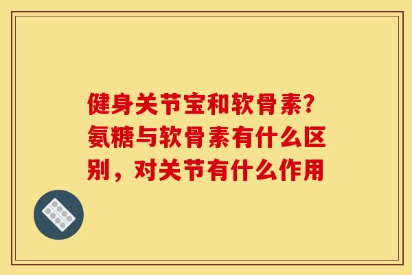 健身关节宝和软骨素？氨糖与软骨素有什么区别，对关节有什么作用