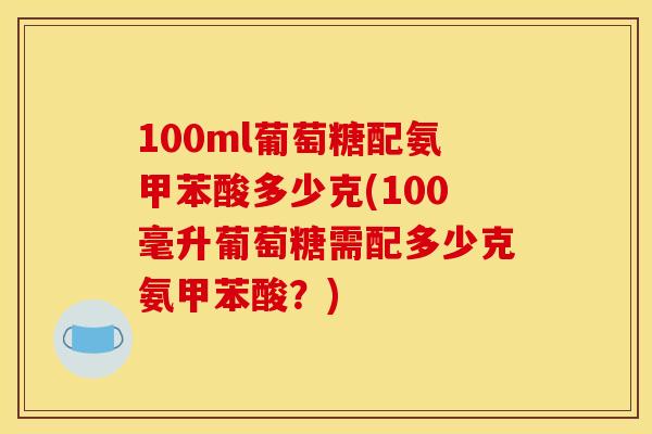 100ml葡萄糖配氨甲苯酸多少克(100毫升葡萄糖需配多少克氨甲苯酸？)