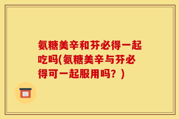 氨糖美辛和芬必得一起吃吗(氨糖美辛与芬必得可一起服用吗?) 氨糖美辛和芬必得一起吃吗(氨糖美辛与芬必得可一起服用吗?)