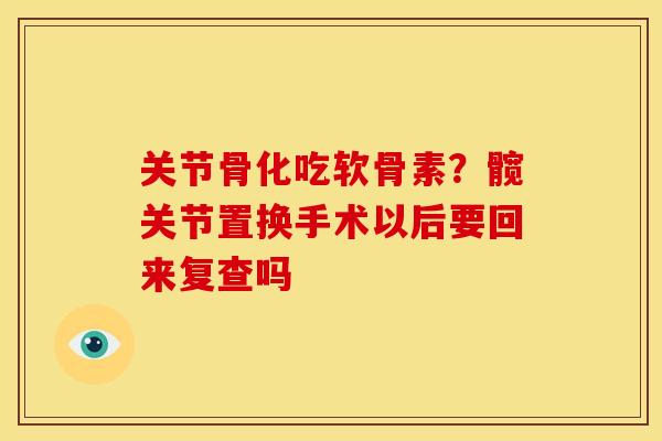 关节骨化吃软骨素?髋关节置换手术以后要回来复查吗 关节骨化吃软骨素?髋关节置换手术以后要回来复查吗