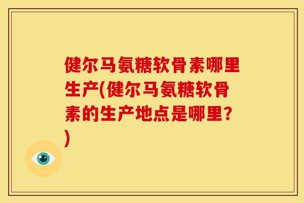 健尔马氨糖软骨素哪里生产(健尔马氨糖软骨素的生产地点是哪里？)