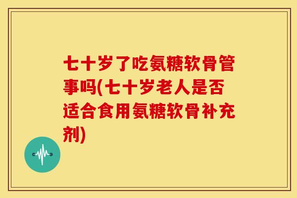七十岁了吃氨糖软骨管事吗(七十岁老人是否适合食用氨糖软骨补充剂)