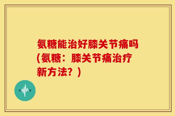 氨糖能治好膝关节痛吗(氨糖：膝关节痛治疗新方法？)