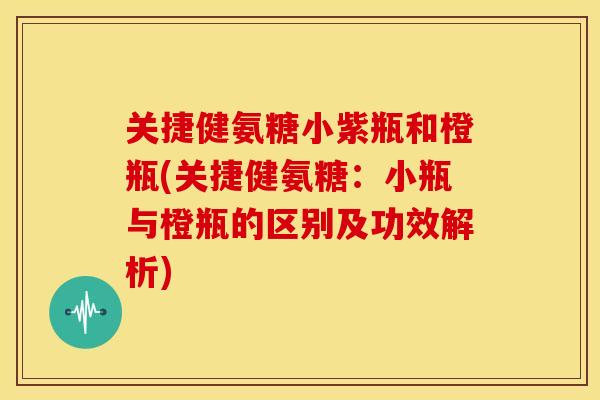 关捷健氨糖小紫瓶和橙瓶(关捷健氨糖：小瓶与橙瓶的区别及功效解析)