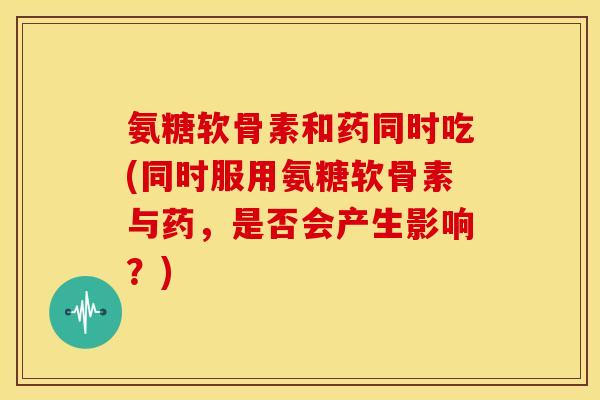 氨糖软骨素和药同时吃(同时服用氨糖软骨素与药，是否会产生影响？)