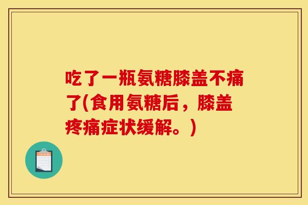 吃了一瓶氨糖膝盖不痛了(食用氨糖后，膝盖疼痛症状缓解。)