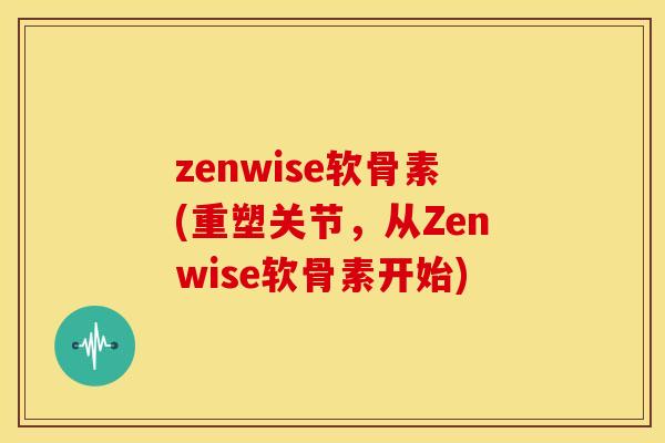 zenwise软骨素(重塑关节，从Zenwise软骨素开始)