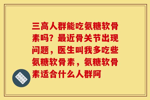 三高人群能吃氨糖软骨素吗？最近骨关节出现问题，医生叫我多吃些氨糖软骨素，氨糖软骨素适合什么人群阿