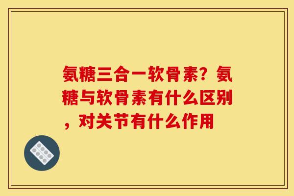 氨糖三合一软骨素？氨糖与软骨素有什么区别，对关节有什么作用