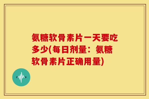 氨糖软骨素片一天要吃多少(每日剂量：氨糖软骨素片正确用量)