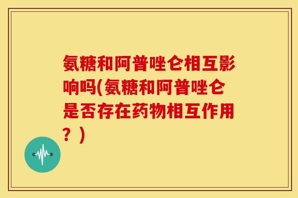 氨糖和阿普唑仑相互影响吗(氨糖和阿普唑仑是否存在药物相互作用？)