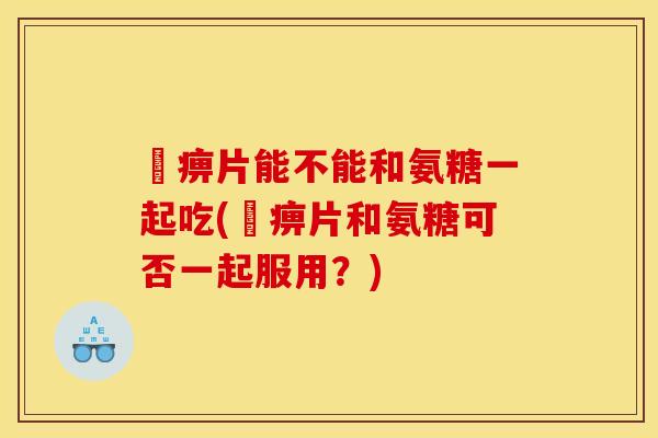 尪痹片能不能和氨糖一起吃(尪痹片和氨糖可否一起服用？)