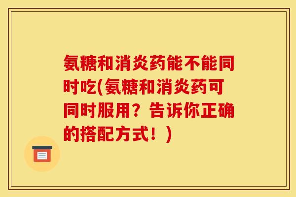 氨糖和消炎药能不能同时吃(氨糖和消炎药可同时服用？告诉你正确的搭配方式！)