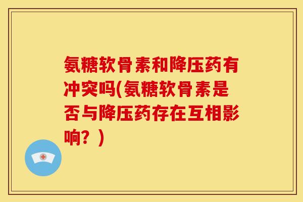 氨糖软骨素和降压药有冲突吗(氨糖软骨素是否与降压药存在互相影响？)