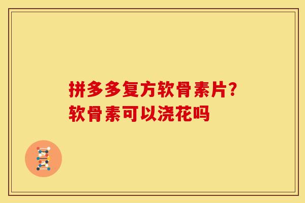 拼多多复方软骨素片？软骨素可以浇花吗