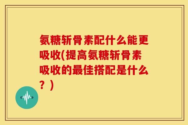 氨糖斩骨素配什么能更吸收(提高氨糖斩骨素吸收的最佳搭配是什么？)