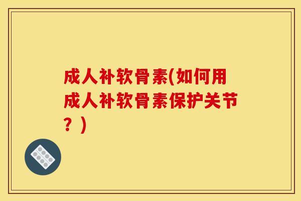 成人补软骨素(如何用成人补软骨素保护关节？)