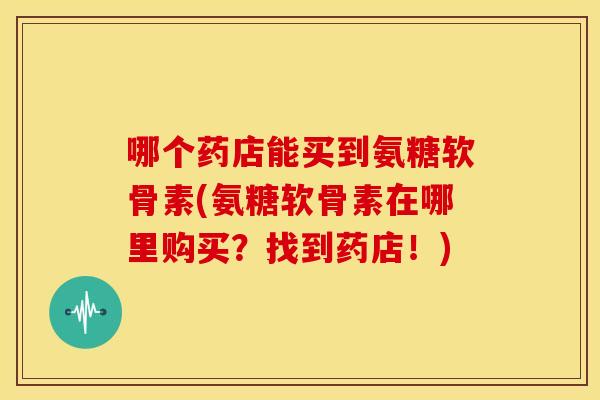 哪个药店能买到氨糖软骨素(氨糖软骨素在哪里购买?找到药店!) 哪个药店能买到氨糖软骨素(氨糖软骨素在哪里购买?找到药店!)