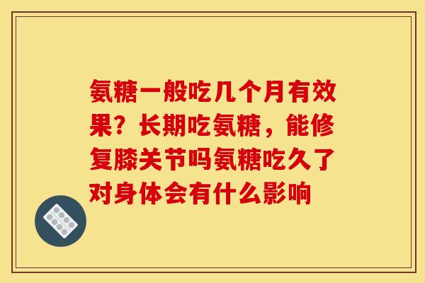 氨糖一般吃几个月有效果？长期吃氨糖，能修复膝关节吗氨糖吃久了对身体会有什么影响