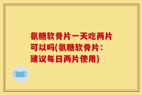 氨糖软骨片一天吃两片可以吗(氨糖软骨片：建议每日两片使用)