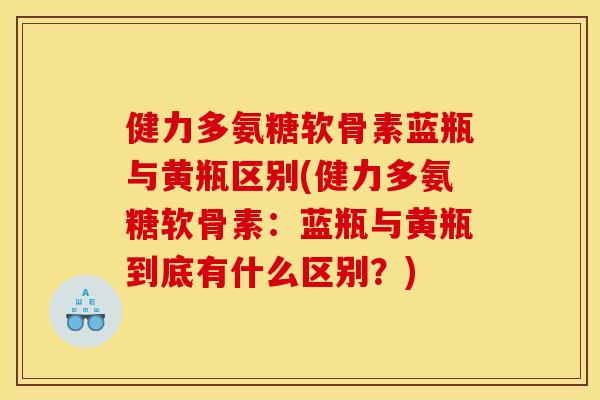 健力多氨糖软骨素蓝瓶与黄瓶区别(健力多氨糖软骨素：蓝瓶与黄瓶到底有什么区别？)