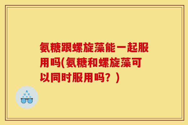 氨糖跟螺旋藻能一起服用吗(氨糖和螺旋藻可以同时服用吗？)