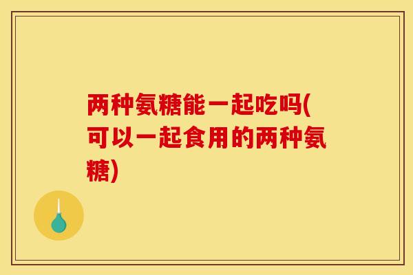两种氨糖能一起吃吗(可以一起食用的两种氨糖)