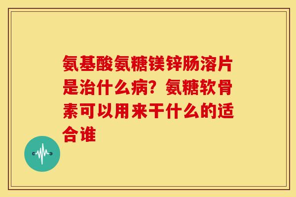 氨基酸氨糖镁锌肠溶片是治什么病？氨糖软骨素可以用来干什么的适合谁