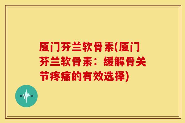厦门芬兰软骨素(厦门芬兰软骨素：缓解骨关节疼痛的有效选择)