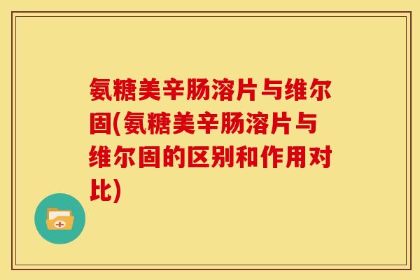 氨糖美辛肠溶片与维尔固(氨糖美辛肠溶片与维尔固的区别和作用对比)