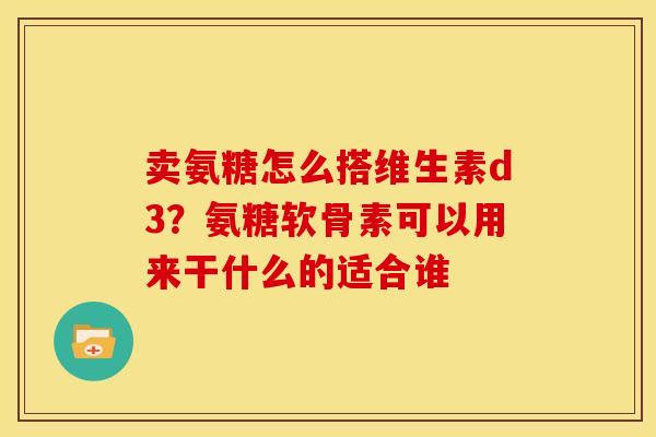 卖氨糖怎么搭维生素d3?氨糖软骨素可以用来干什么的适合谁 卖氨糖怎么搭维生素d3?氨糖软骨素可以用来干什么的适合谁