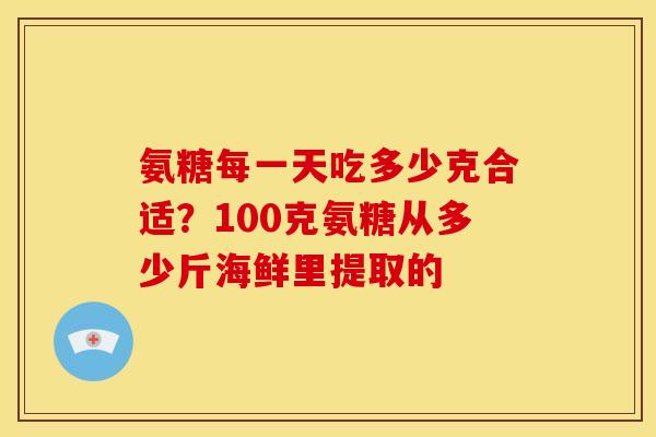 氨糖每一天吃多少克合适？100克氨糖从多少斤海鲜里提取的