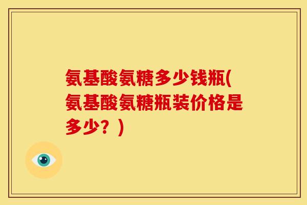 氨基酸氨糖多少钱瓶(氨基酸氨糖瓶装价格是多少?) 氨基酸氨糖多少钱瓶(氨基酸氨糖瓶装价格是多少?)