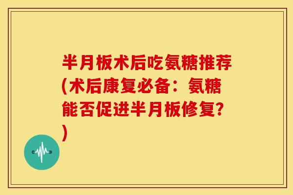 半月板术后吃氨糖推荐(术后康复必备：氨糖能否促进半月板修复？)