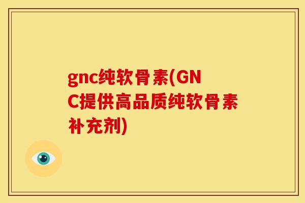 gnc纯软骨素(GNC提供高品质纯软骨素补充剂)