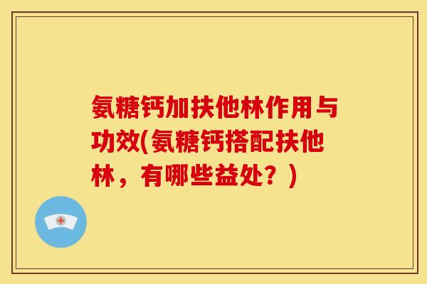 氨糖钙加扶他林作用与功效(氨糖钙搭配扶他林，有哪些益处？)